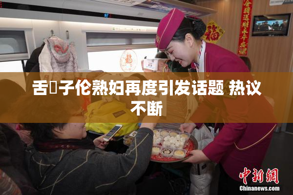 舌乚子伦熟妇再度引发话题 热议不断