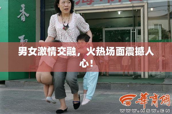 男女激情交融，火热场面震撼人心！