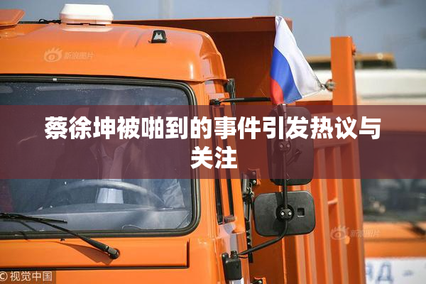蔡徐坤被啪到的事件引发热议与关注