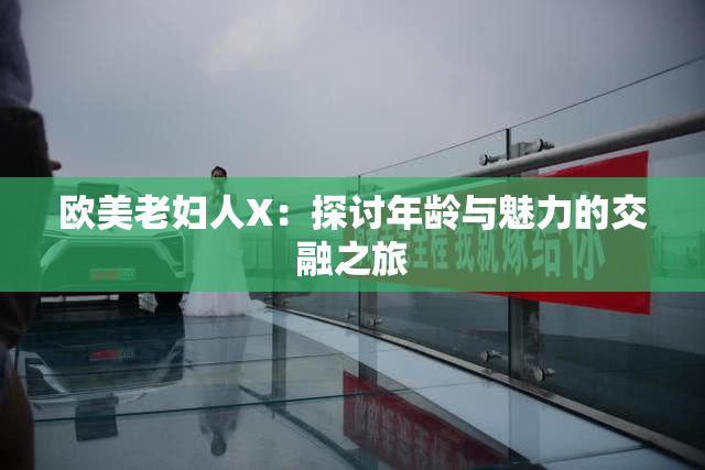 欧美老妇人X：探讨年龄与魅力的交融之旅