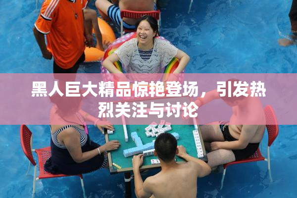 黑人巨大精品惊艳登场，引发热烈关注与讨论