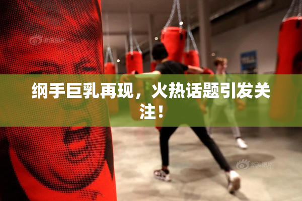 纲手巨乳再现，火热话题引发关注！