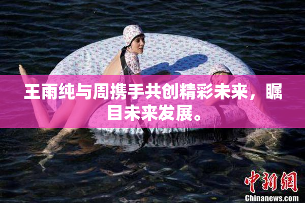 王雨纯与周携手共创精彩未来，瞩目未来发展。
