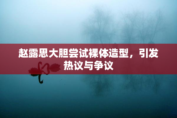 赵露思大胆尝试裸体造型，引发热议与争议