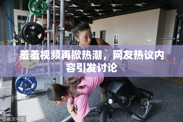 羞羞视频再掀热潮，网友热议内容引发讨论