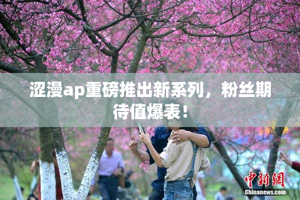 涩漫ap重磅推出新系列，粉丝期待值爆表！