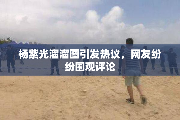 杨紫光溜溜图引发热议，网友纷纷围观评论