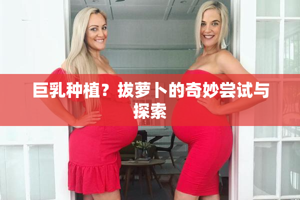 巨乳种植？拔萝卜的奇妙尝试与探索