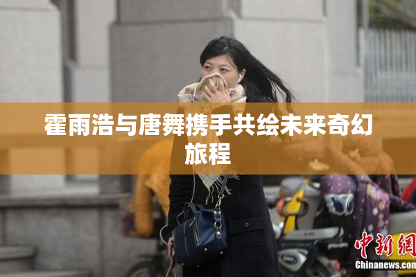 霍雨浩与唐舞携手共绘未来奇幻旅程