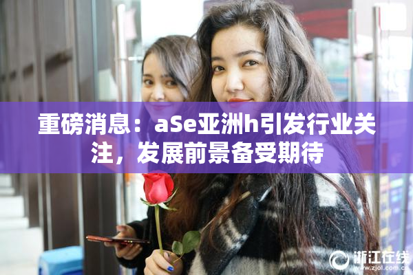重磅消息：aSe亚洲h引发行业关注，发展前景备受期待