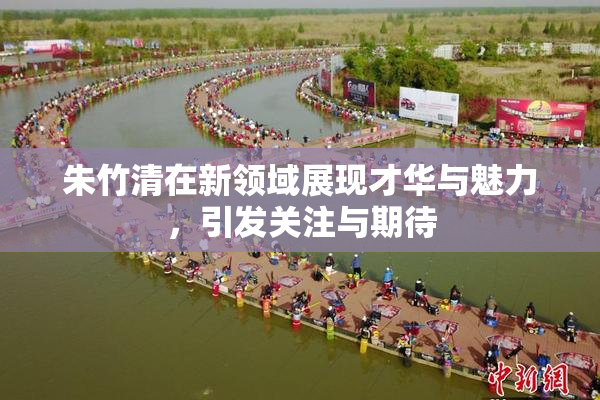 朱竹清在新领域展现才华与魅力，引发关注与期待