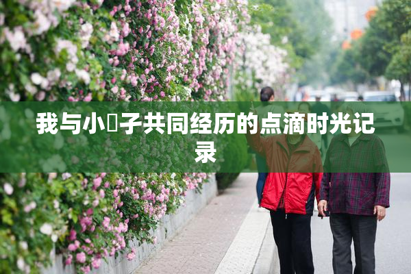 我与小娻孑共同经历的点滴时光记录
