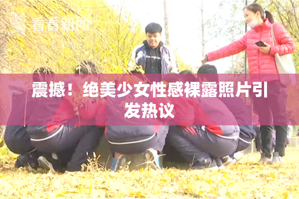 震撼！绝美少女性感裸露照片引发热议