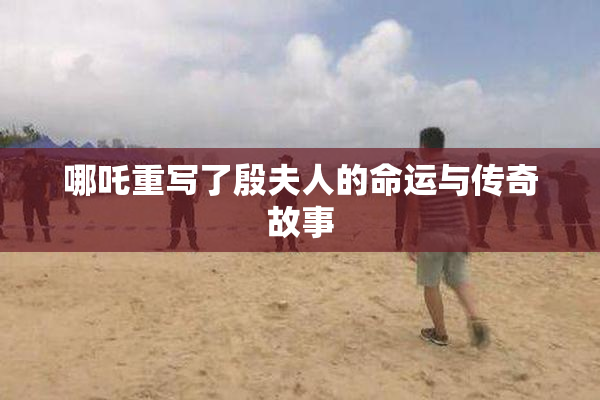 哪吒重写了殷夫人的命运与传奇故事
