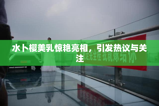 水卜樱美乳惊艳亮相，引发热议与关注