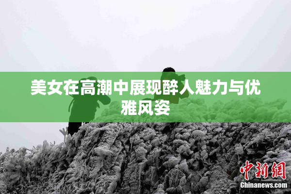 美女在高潮中展现醉人魅力与优雅风姿