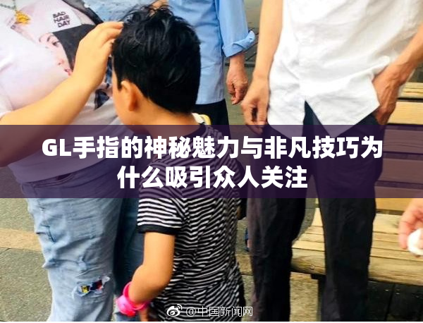 GL手指的神秘魅力与非凡技巧为什么吸引众人关注