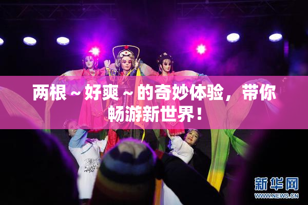 两根～好爽～的奇妙体验，带你畅游新世界！