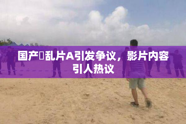 国产婬乱片A引发争议，影片内容引人热议