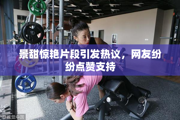 景甜惊艳片段引发热议，网友纷纷点赞支持