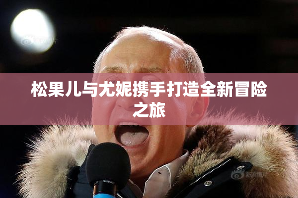 松果儿与尤妮携手打造全新冒险之旅
