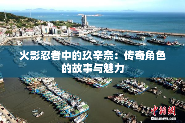火影忍者中的玖辛奈：传奇角色的故事与魅力