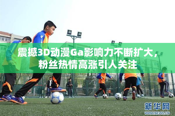 震撼3D动漫Ga影响力不断扩大，粉丝热情高涨引人关注
