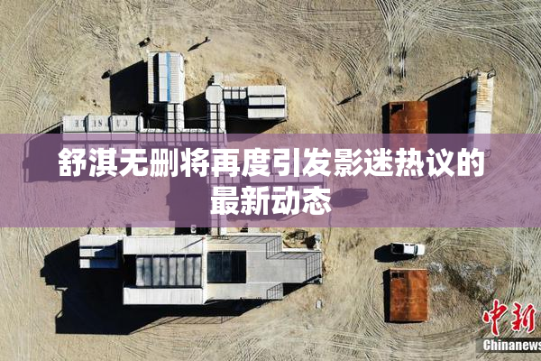 舒淇无删将再度引发影迷热议的最新动态