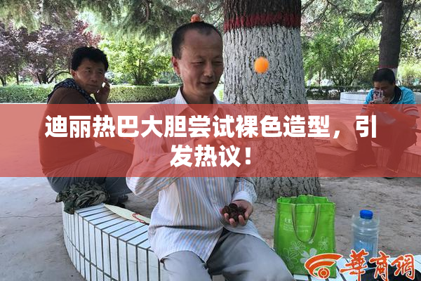 迪丽热巴大胆尝试裸色造型，引发热议！