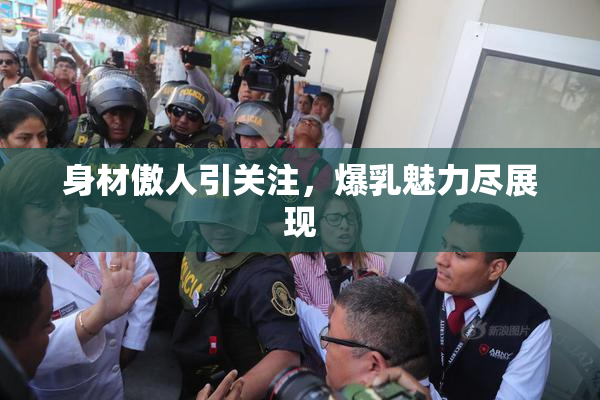 身材傲人引关注，爆乳魅力尽展现