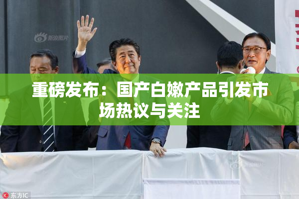 重磅发布：国产白嫩产品引发市场热议与关注