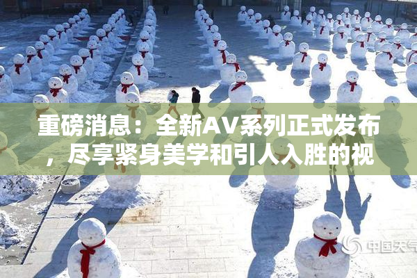 重磅消息：全新AV系列正式发布，尽享紧身美学和引人入胜的视觉盛宴！