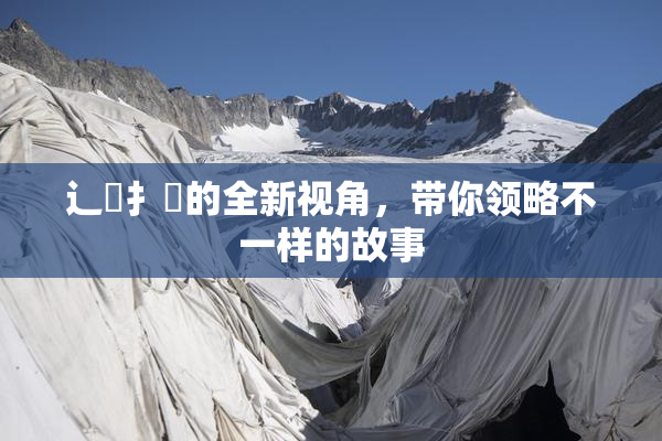 辶喿扌畐的全新视角，带你领略不一样的故事