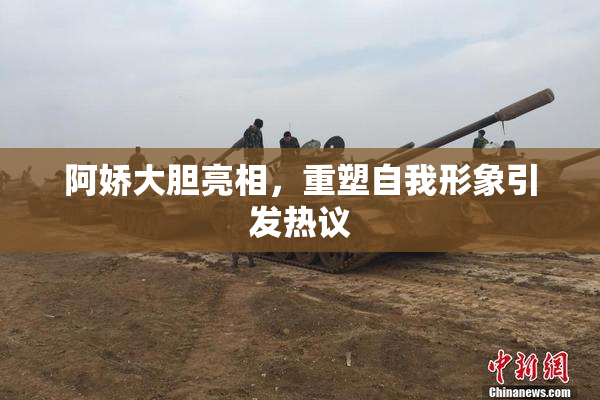 阿娇大胆亮相，重塑自我形象引发热议