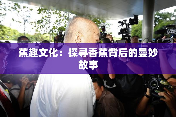 蕉趣文化：探寻香蕉背后的曼妙故事