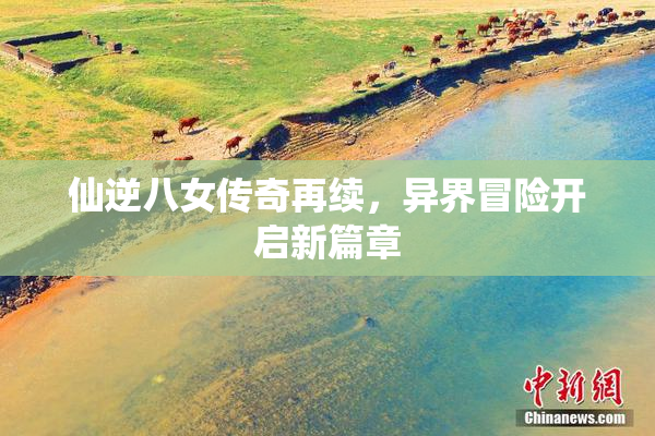 仙逆八女传奇再续，异界冒险开启新篇章