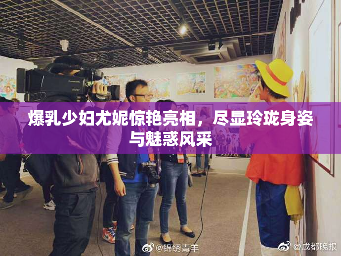爆乳少妇尤妮惊艳亮相，尽显玲珑身姿与魅惑风采