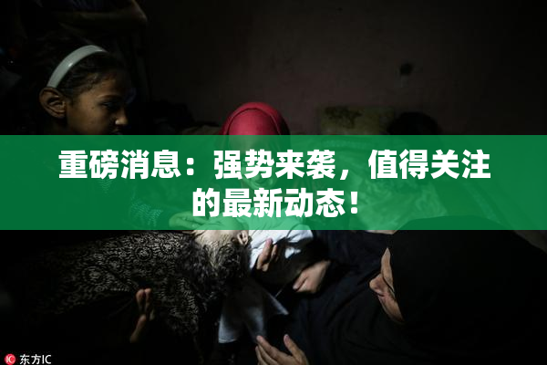重磅消息：强势来袭，值得关注的最新动态！
