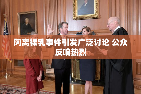 阿离裸乳事件引发广泛讨论 公众反响热烈