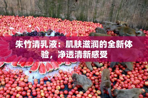 朱竹清乳液：肌肤滋润的全新体验，净透清新感受