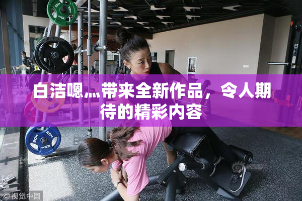 白洁嗯灬带来全新作品，令人期待的精彩内容