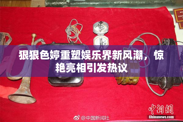 狠狠色婷重塑娱乐界新风潮，惊艳亮相引发热议