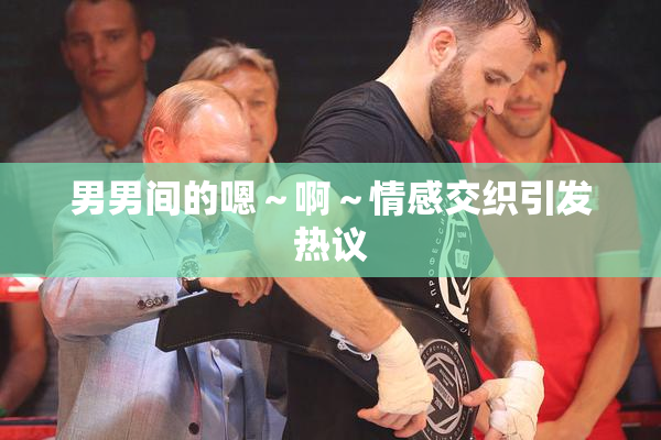男男间的嗯～啊～情感交织引发热议