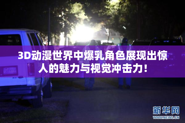 3D动漫世界中爆乳角色展现出惊人的魅力与视觉冲击力！
