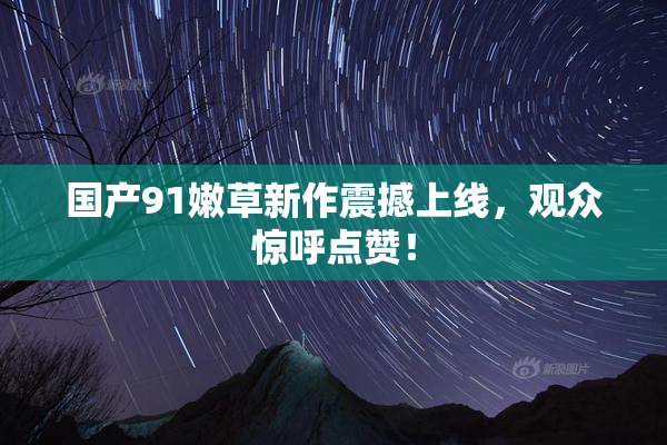 国产91嫩草新作震撼上线，观众惊呼点赞！