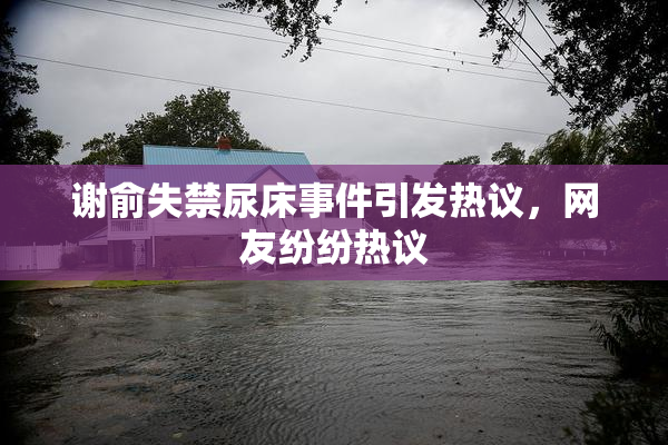 谢俞失禁尿床事件引发热议，网友纷纷热议