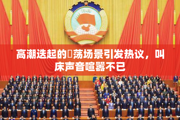 高潮迭起的婬荡场景引发热议，叫床声音喧嚣不已