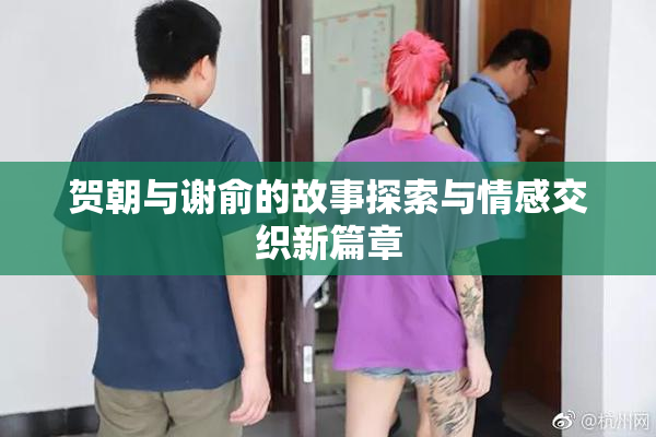 贺朝与谢俞的故事探索与情感交织新篇章