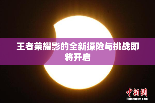 王者荣耀影的全新探险与挑战即将开启