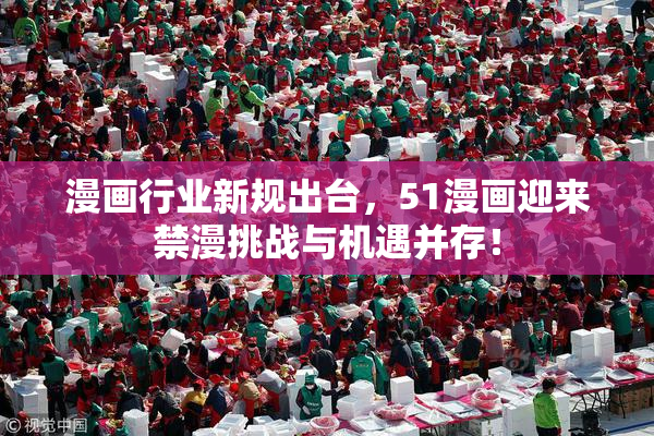 漫画行业新规出台，51漫画迎来禁漫挑战与机遇并存！